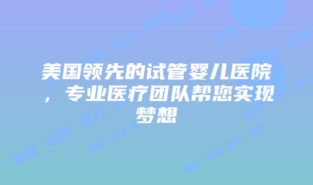 美国领先的试管婴儿医院，专业医疗团队帮您实现梦想