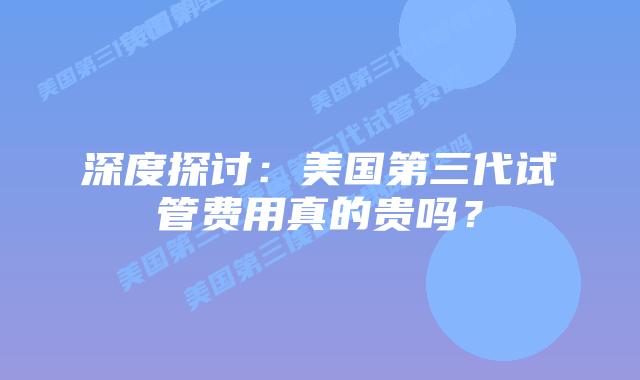 深度探讨：美国第三代试管费用真的贵吗？