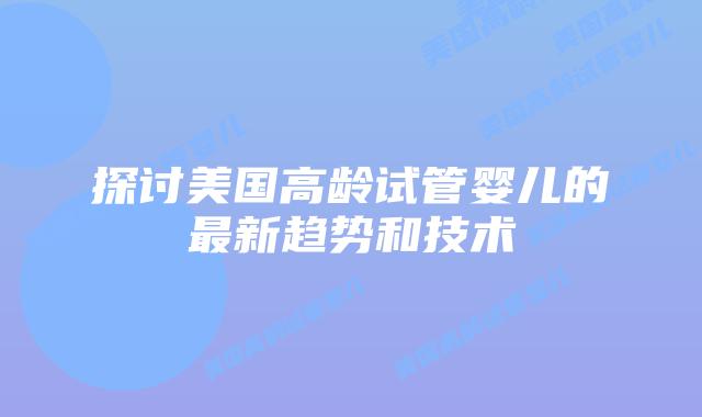 探讨美国高龄试管婴儿的最新趋势和技术