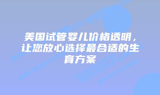 美国试管婴儿价格透明，让您放心选择最合适的生育方案