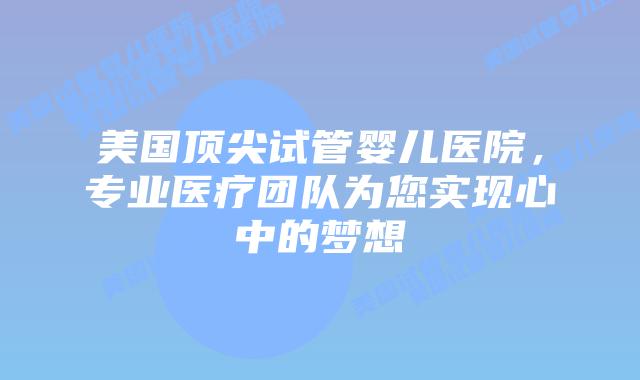 美国顶尖试管婴儿医院，专业医疗团队为您实现心中的梦想