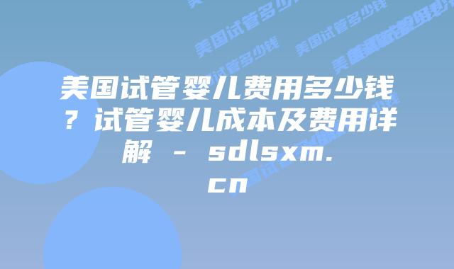 美国试管婴儿费用多少钱？试管婴儿成本及费用详解 - sdlsxm.cn