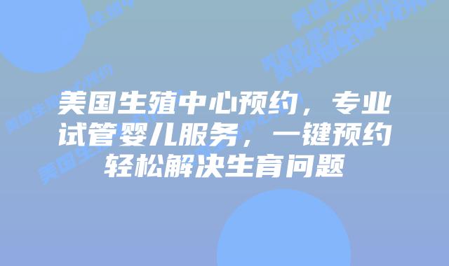 美国生殖中心预约，专业试管婴儿服务，一键预约轻松解决生育问题
