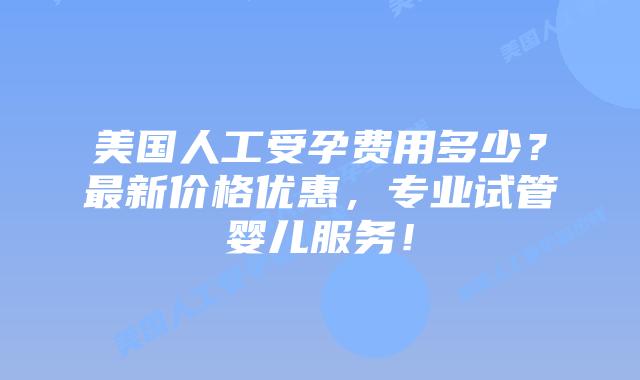 美国人工受孕费用多少？最新价格优惠，专业试管婴儿服务！