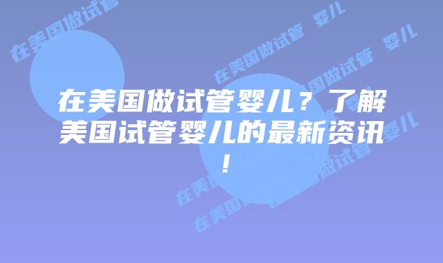 在美国做试管婴儿？了解美国试管婴儿的最新资讯！