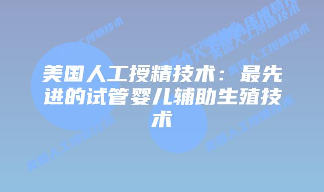 美国人工授精技术：最先进的试管婴儿辅助生殖技术