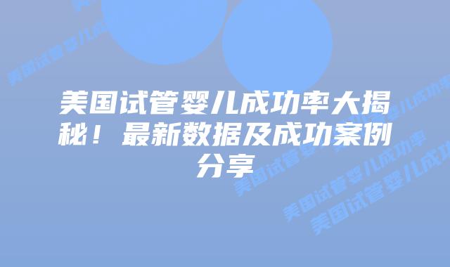 美国试管婴儿成功率大揭秘！最新数据及成功案例分享