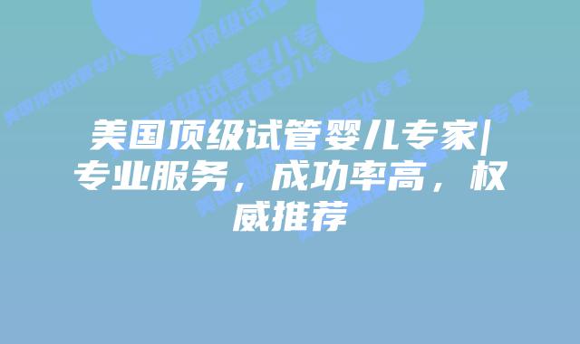 美国顶级试管婴儿专家|专业服务，成功率高，权威推荐