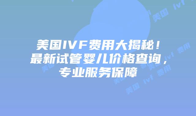 美国IVF费用大揭秘！最新试管婴儿价格查询，专业服务保障