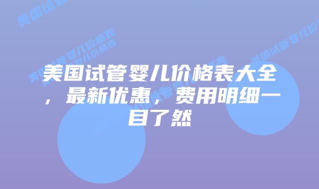 美国试管婴儿价格表大全，最新优惠，费用明细一目了然