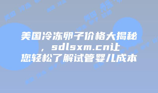 美国冷冻卵子价格大揭秘，sdlsxm.cn让您轻松了解试管婴儿成本