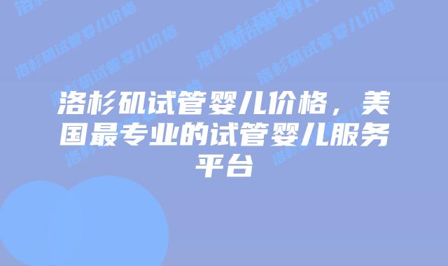 洛杉矶试管婴儿价格，美国最专业的试管婴儿服务平台