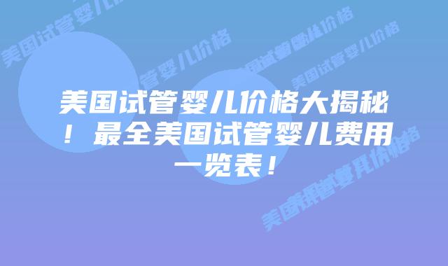 美国试管婴儿价格大揭秘！最全美国试管婴儿费用一览表！
