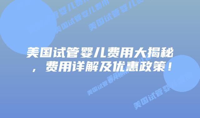 美国试管婴儿费用大揭秘，费用详解及优惠政策！