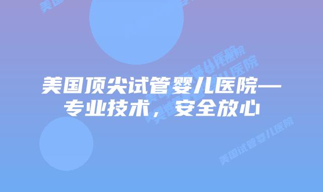 美国顶尖试管婴儿医院—专业技术，安全放心