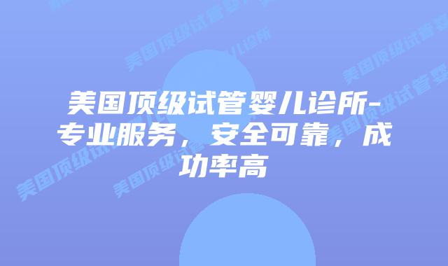 美国顶级试管婴儿诊所-专业服务，安全可靠，成功率高