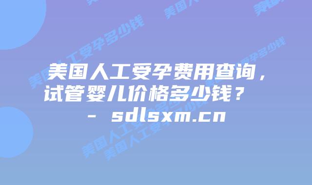 美国人工受孕费用查询，试管婴儿价格多少钱？ - sdlsxm.cn