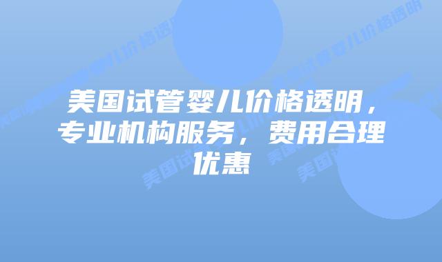 美国试管婴儿价格透明，专业机构服务，费用合理优惠