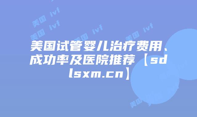 美国试管婴儿治疗费用、成功率及医院推荐【sdlsxm.cn】