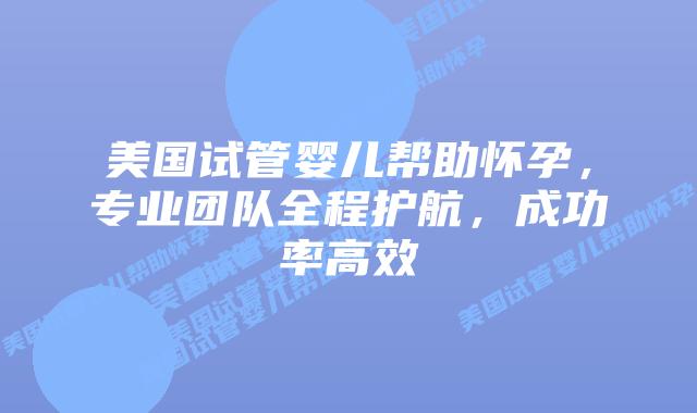 美国试管婴儿帮助怀孕，专业团队全程护航，成功率高效