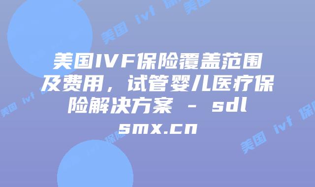 美国IVF保险覆盖范围及费用，试管婴儿医疗保险解决方案 - sdlsmx.cn