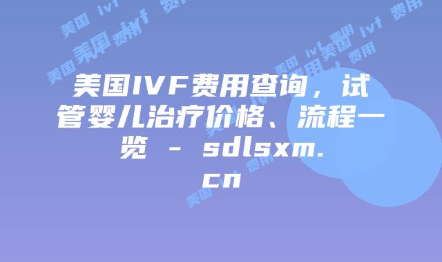 美国IVF费用查询，试管婴儿治疗价格、流程一览 - sdlsxm.cn