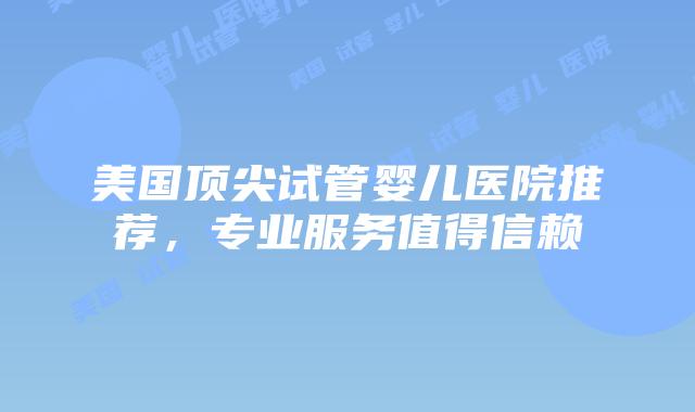 美国顶尖试管婴儿医院推荐，专业服务值得信赖
