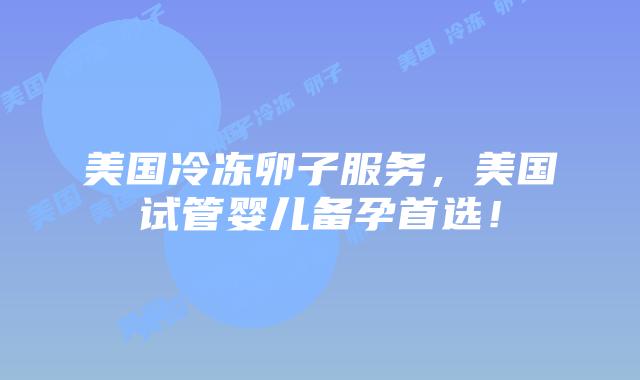 美国冷冻卵子服务，美国试管婴儿备孕首选！