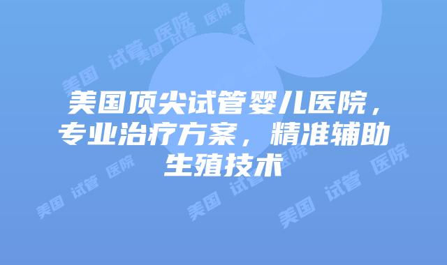 美国顶尖试管婴儿医院，专业治疗方案，精准辅助生殖技术