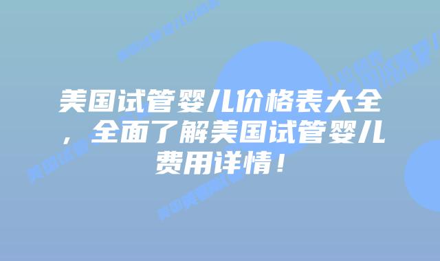 美国试管婴儿价格表大全，全面了解美国试管婴儿费用详情！