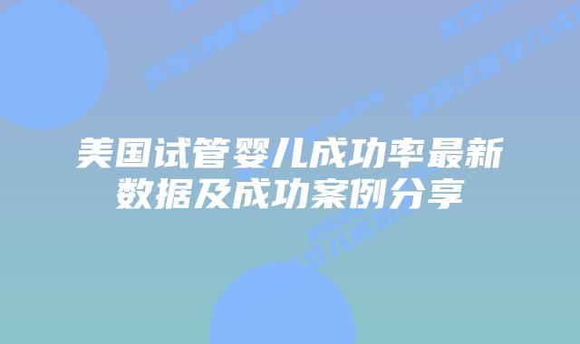 美国试管婴儿成功率最新数据及成功案例分享