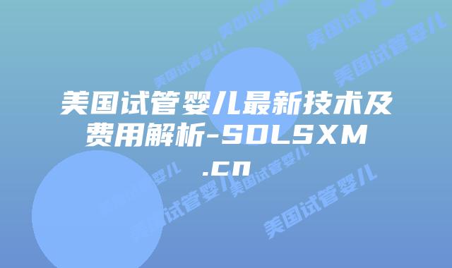美国试管婴儿最新技术及费用解析-SDLSXM.cn