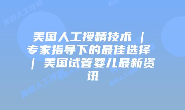 美国人工授精技术 | 专家指导下的最佳选择 | 美国试管婴儿最新资讯
