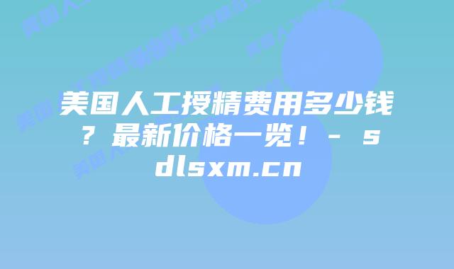 美国人工授精费用多少钱？最新价格一览！- sdlsxm.cn