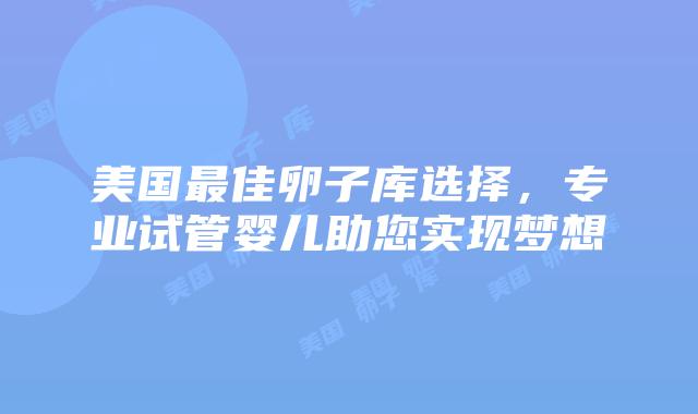 美国最佳卵子库选择，专业试管婴儿助您实现梦想