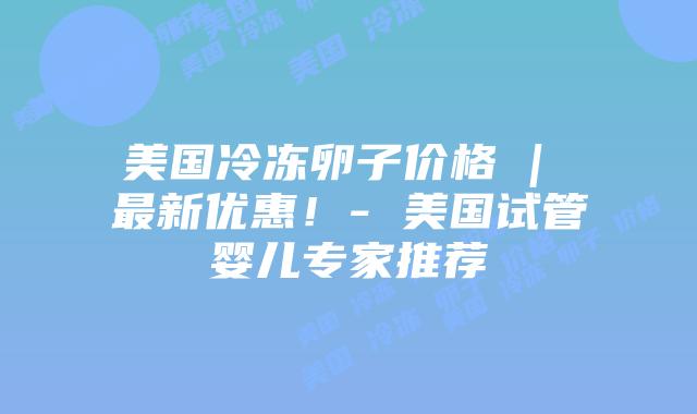 美国冷冻卵子价格 | 最新优惠！- 美国试管婴儿专家推荐