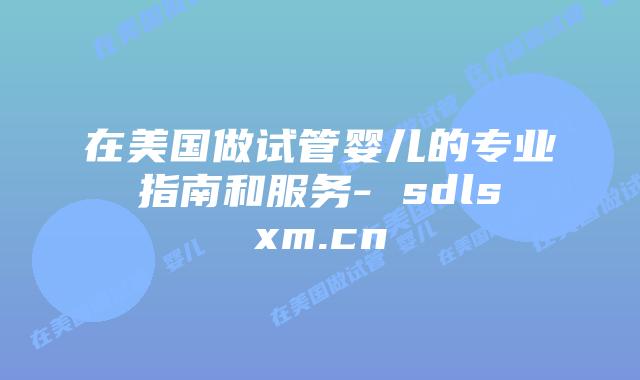 在美国做试管婴儿的专业指南和服务- sdlsxm.cn