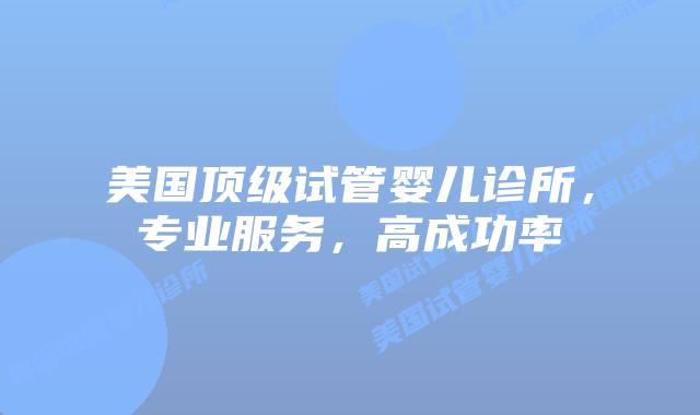 美国顶级试管婴儿诊所，专业服务，高成功率