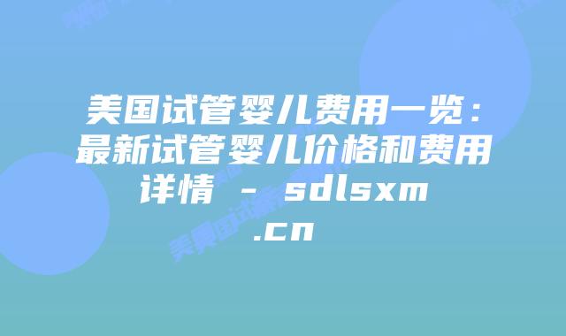 美国试管婴儿费用一览：最新试管婴儿价格和费用详情 - sdlsxm.cn