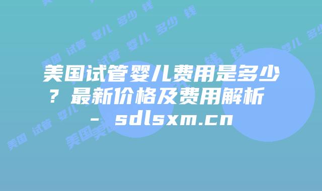 美国试管婴儿费用是多少？最新价格及费用解析 - sdlsxm.cn