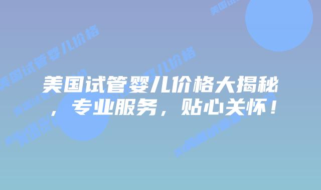 美国试管婴儿价格大揭秘，专业服务，贴心关怀！