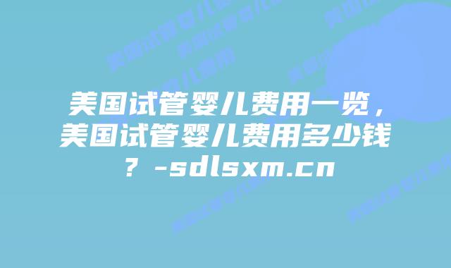 美国试管婴儿费用一览，美国试管婴儿费用多少钱？-sdlsxm.cn