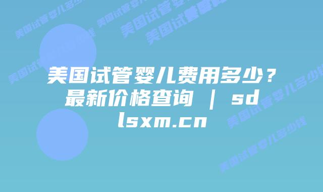 美国试管婴儿费用多少？最新价格查询 | sdlsxm.cn
