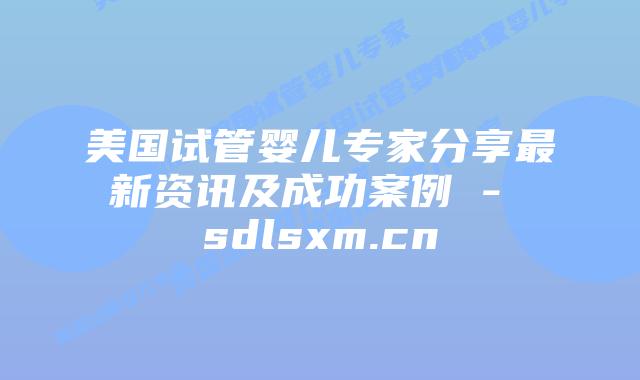 美国试管婴儿专家分享最新资讯及成功案例 - sdlsxm.cn