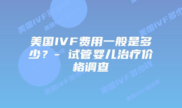 美国IVF费用一般是多少？- 试管婴儿治疗价格调查