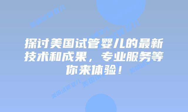 探讨美国试管婴儿的最新技术和成果，专业服务等你来体验！