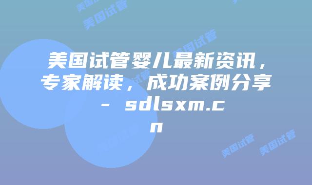 美国试管婴儿最新资讯，专家解读，成功案例分享 - sdlsxm.cn