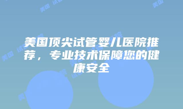 美国顶尖试管婴儿医院推荐，专业技术保障您的健康安全