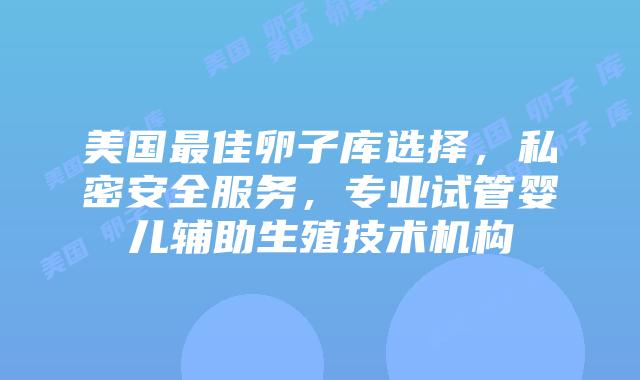 美国最佳卵子库选择，私密安全服务，专业试管婴儿辅助生殖技术机构