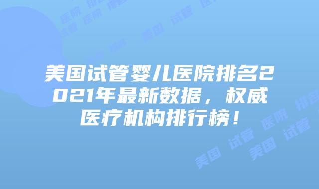 美国试管婴儿医院排名2021年最新数据，权威医疗机构排行榜！